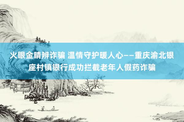 火眼金睛辨诈骗 温情守护暖人心——重庆渝北银座村镇银行成功拦截老年人假药诈骗
