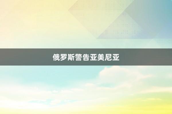 俄罗斯警告亚美尼亚